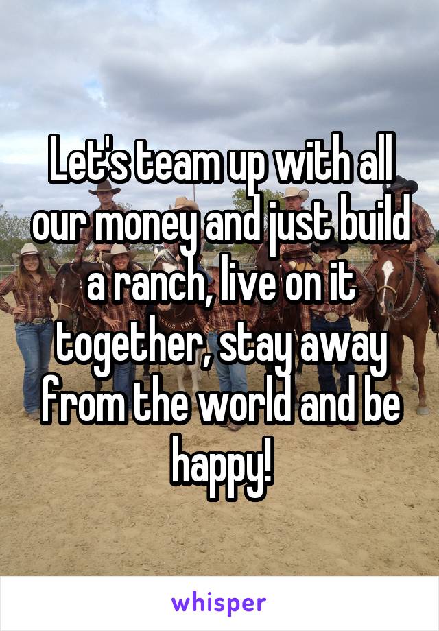 Let's team up with all our money and just build a ranch, live on it together, stay away from the world and be happy!