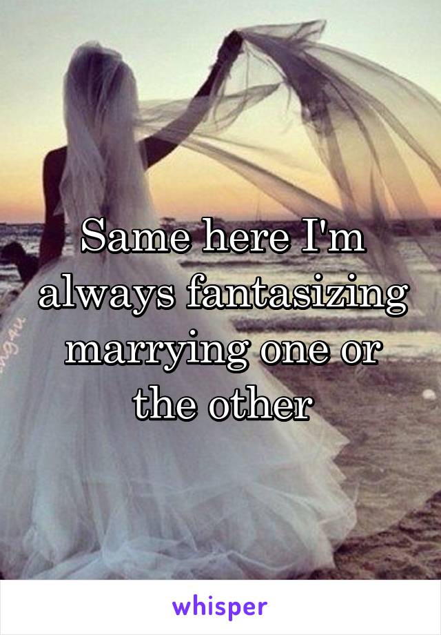 Same here I'm always fantasizing marrying one or the other