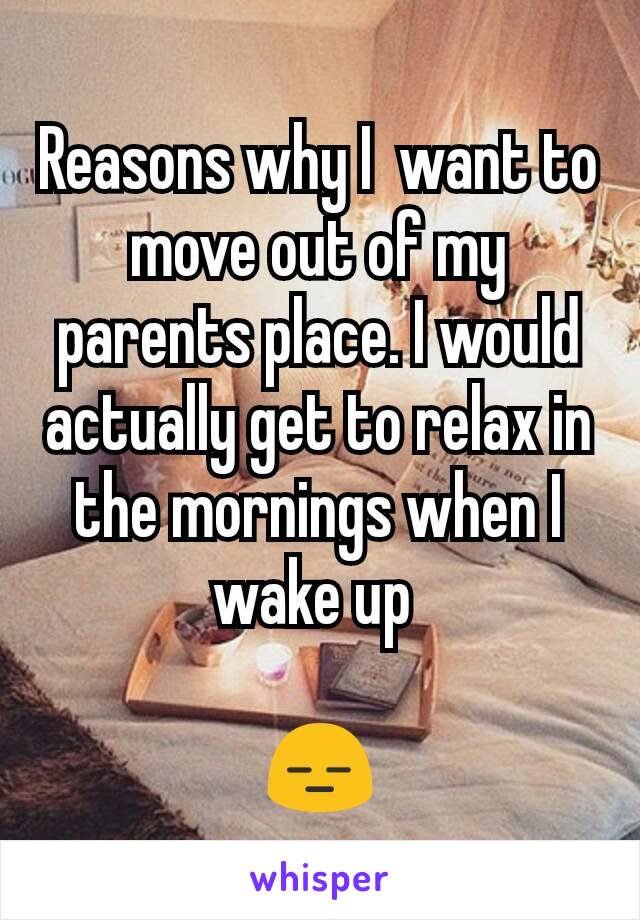 Reasons why I  want to move out of my parents place. I would actually get to relax in the mornings when I wake up 

😑