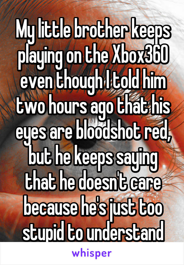 My little brother keeps playing on the Xbox360 even though I told him two hours ago that his eyes are bloodshot red, but he keeps saying that he doesn't care because he's just too stupid to understand
