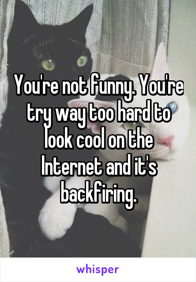 You're not funny. You're try way too hard to look cool on the Internet and it's backfiring.