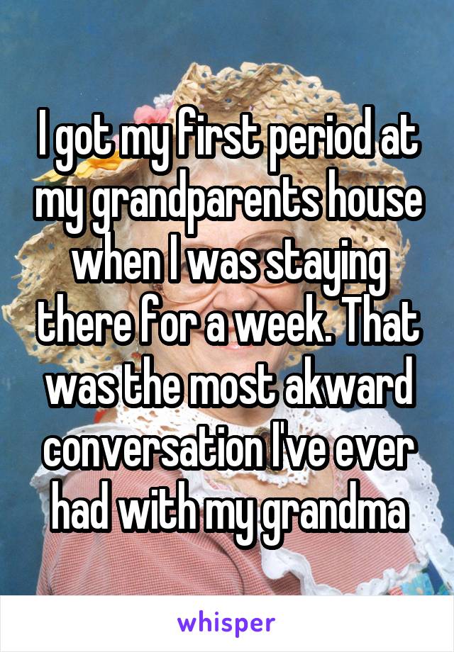 I got my first period at my grandparents house when I was staying there for a week. That was the most akward conversation I've ever had with my grandma