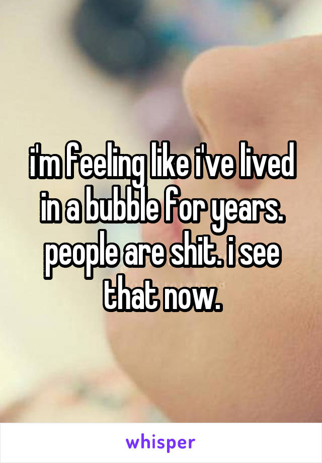 i'm feeling like i've lived in a bubble for years. people are shit. i see that now.