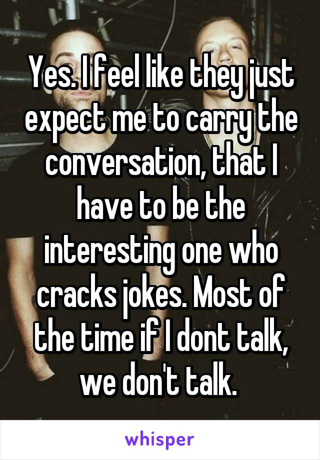 Yes. I feel like they just expect me to carry the conversation, that I have to be the interesting one who cracks jokes. Most of the time if I dont talk, we don't talk. 
