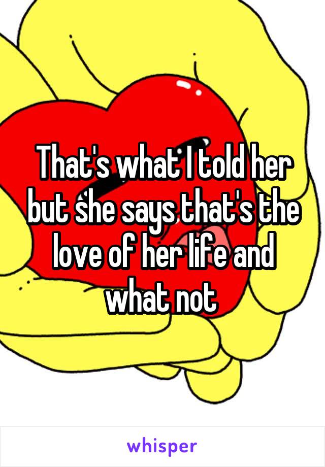 That's what I told her but she says that's the love of her life and what not 