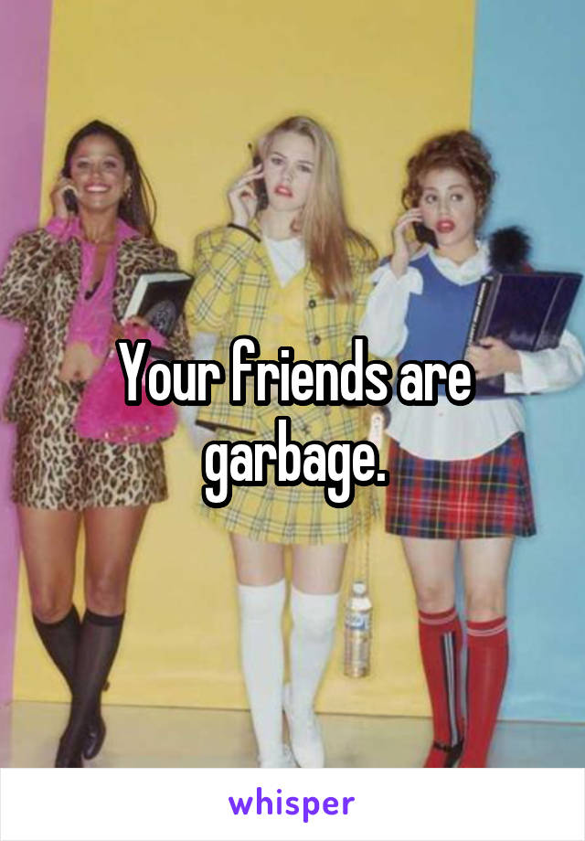 Your friends are garbage.