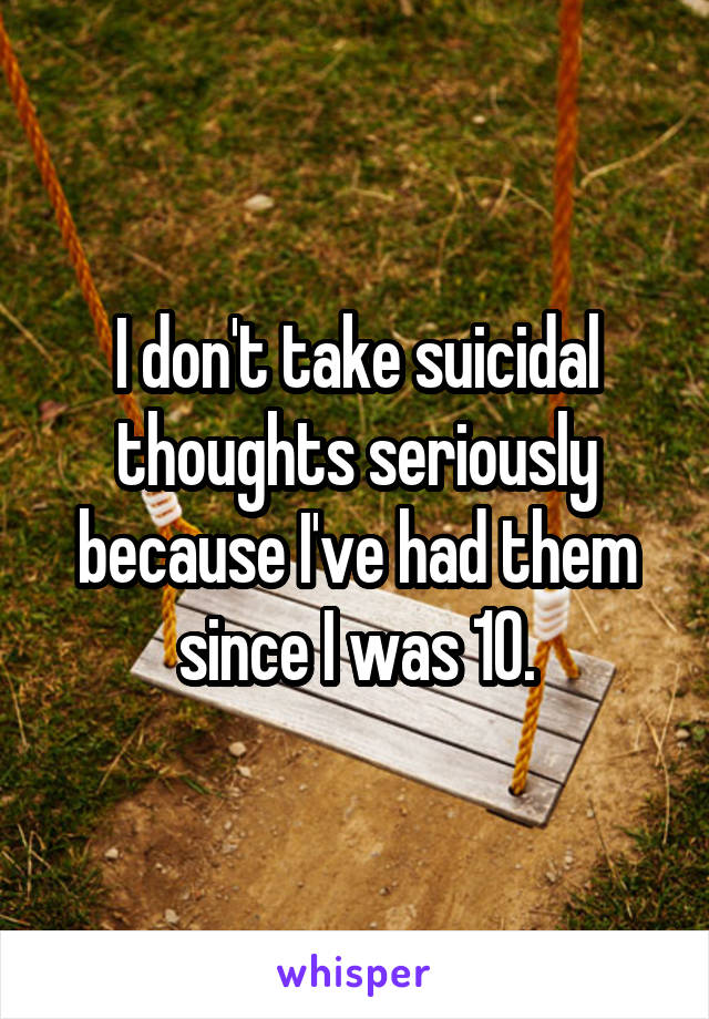 I don't take suicidal thoughts seriously because I've had them since I was 10.