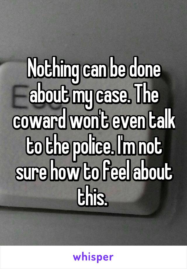 Nothing can be done about my case. The coward won't even talk to the police. I'm not sure how to feel about this. 