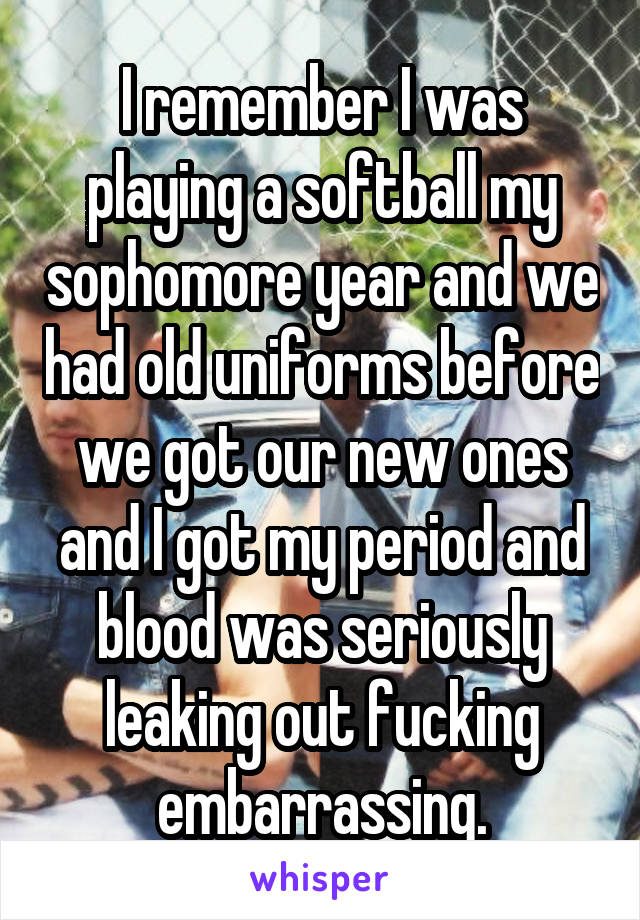 I remember I was playing a softball my sophomore year and we had old uniforms before we got our new ones and I got my period and blood was seriously leaking out fucking embarrassing.