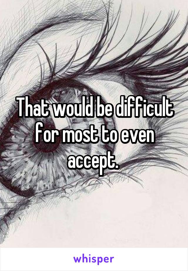 That would be difficult for most to even accept. 