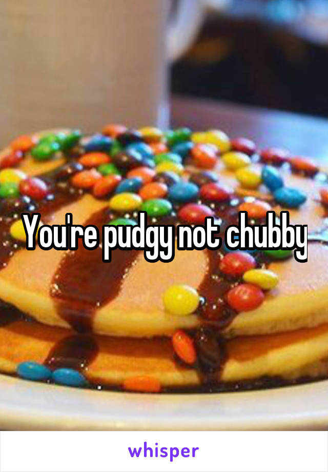 You're pudgy not chubby