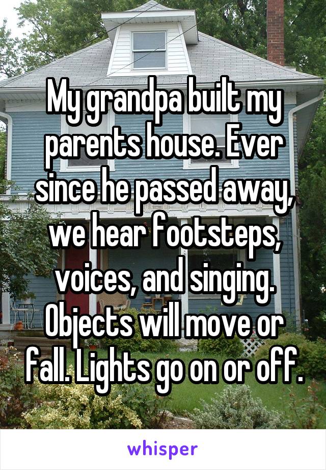 My grandpa built my parents house. Ever since he passed away, we hear footsteps, voices, and singing. Objects will move or fall. Lights go on or off.