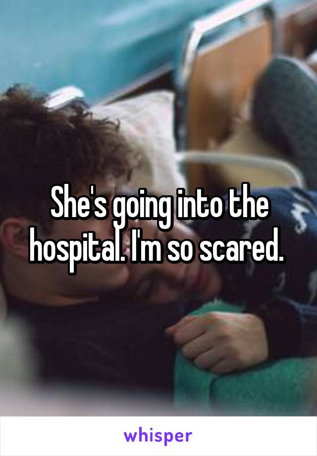 She's going into the hospital. I'm so scared. 