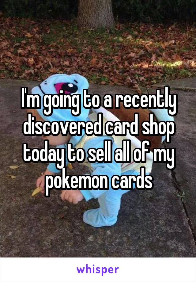 I'm going to a recently discovered card shop today to sell all of my pokemon cards