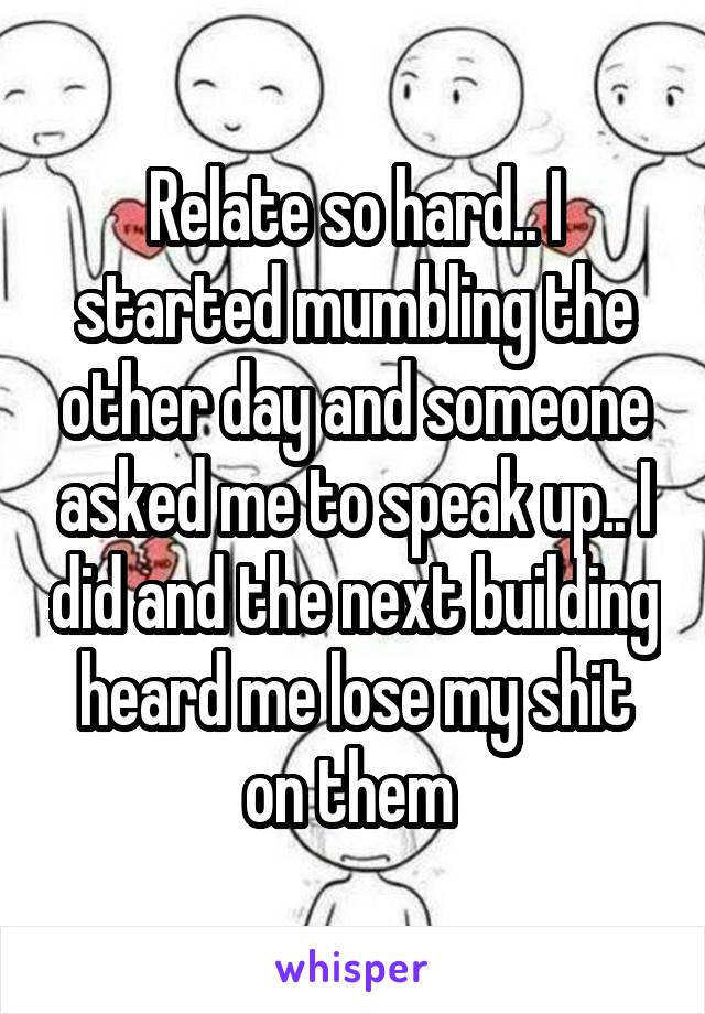 Relate so hard.. I started mumbling the other day and someone asked me to speak up.. I did and the next building heard me lose my shit on them 