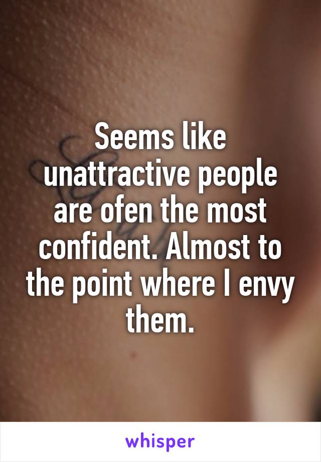 Seems like unattractive people are ofen the most confident. Almost to the point where I envy them.
