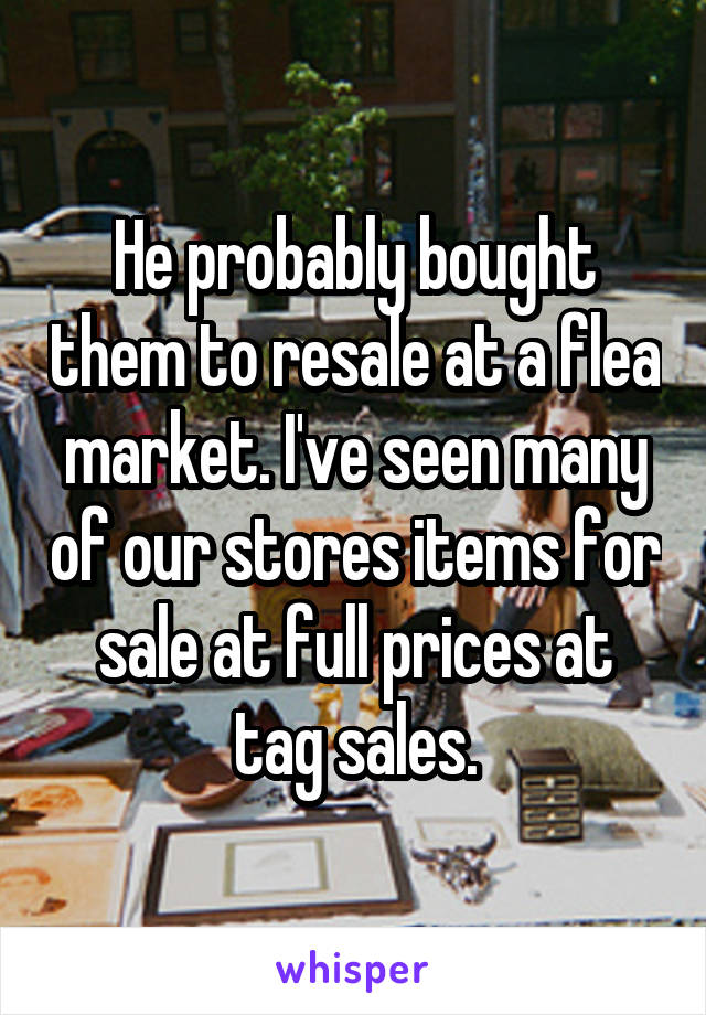 He probably bought them to resale at a flea market. I've seen many of our stores items for sale at full prices at tag sales.