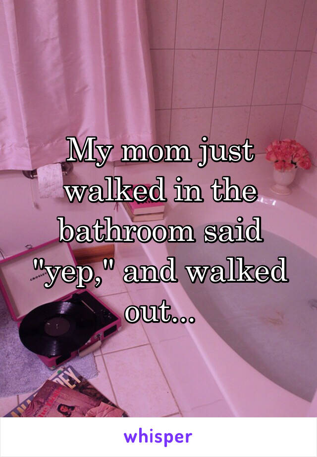 My mom just walked in the bathroom said "yep," and walked out...