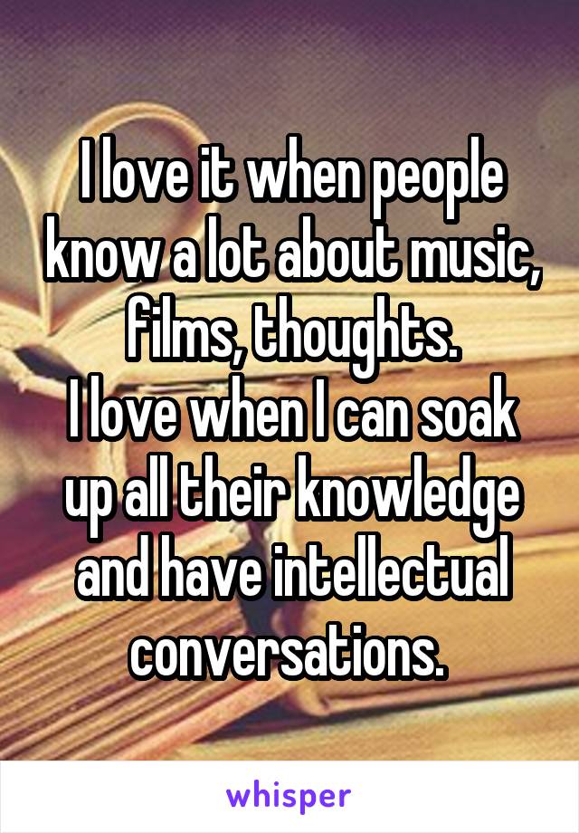 I love it when people know a lot about music, films, thoughts.
I love when I can soak up all their knowledge and have intellectual conversations. 
