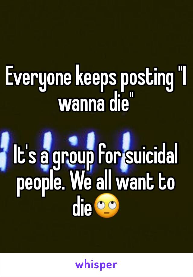 Everyone keeps posting "I wanna die"

It's a group for suicidal people. We all want to die🙄