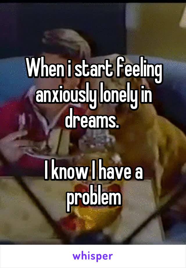 When i start feeling anxiously lonely in dreams. 

I know I have a problem