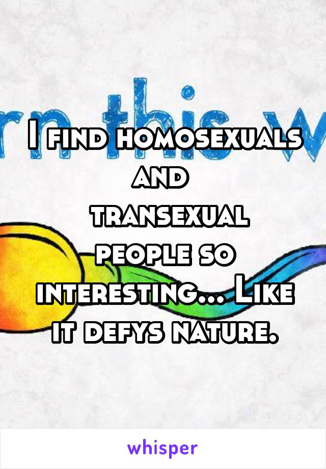 I find homosexuals and 
 transexual people so interesting... Like it defys nature.