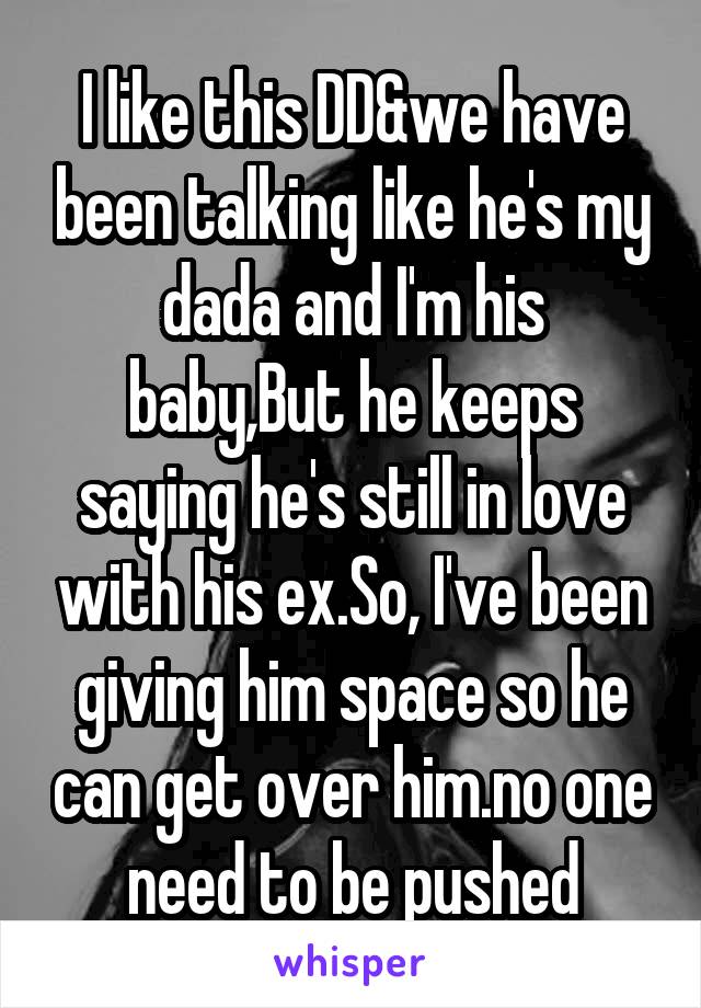 I like this DD&we have been talking like he's my dada and I'm his baby,But he keeps saying he's still in love with his ex.So, I've been giving him space so he can get over him.no one need to be pushed
