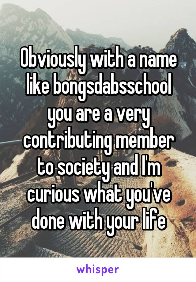 Obviously with a name like bongsdabsschool you are a very contributing member to society and I'm curious what you've done with your life