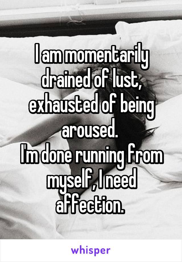 I am momentarily drained of lust, exhausted of being aroused. 
I'm done running from myself, I need affection. 