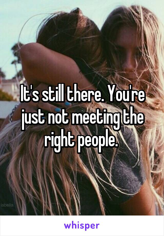 It's still there. You're just not meeting the right people. 