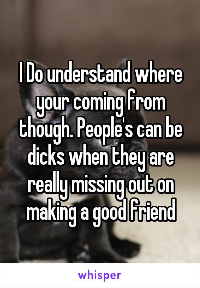 I Do understand where your coming from though. People's can be dicks when they are really missing out on making a good friend