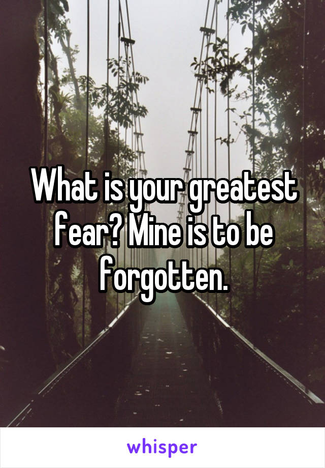 What is your greatest fear? Mine is to be forgotten.