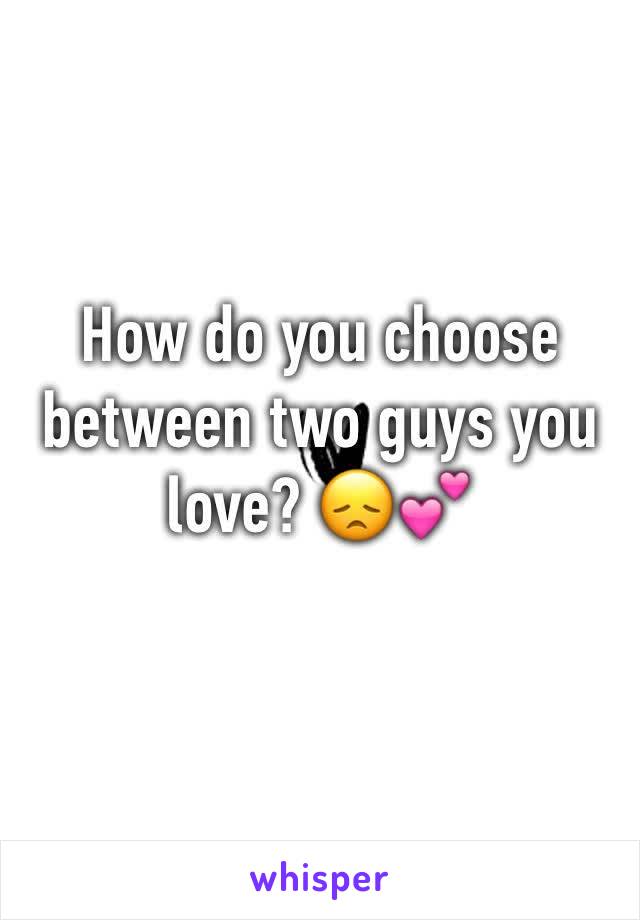 How do you choose between two guys you love? 😞💕