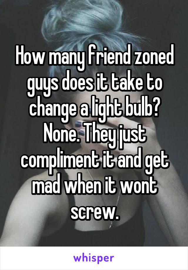 How many friend zoned guys does it take to change a light bulb? None. They just compliment it and get mad when it wont screw.