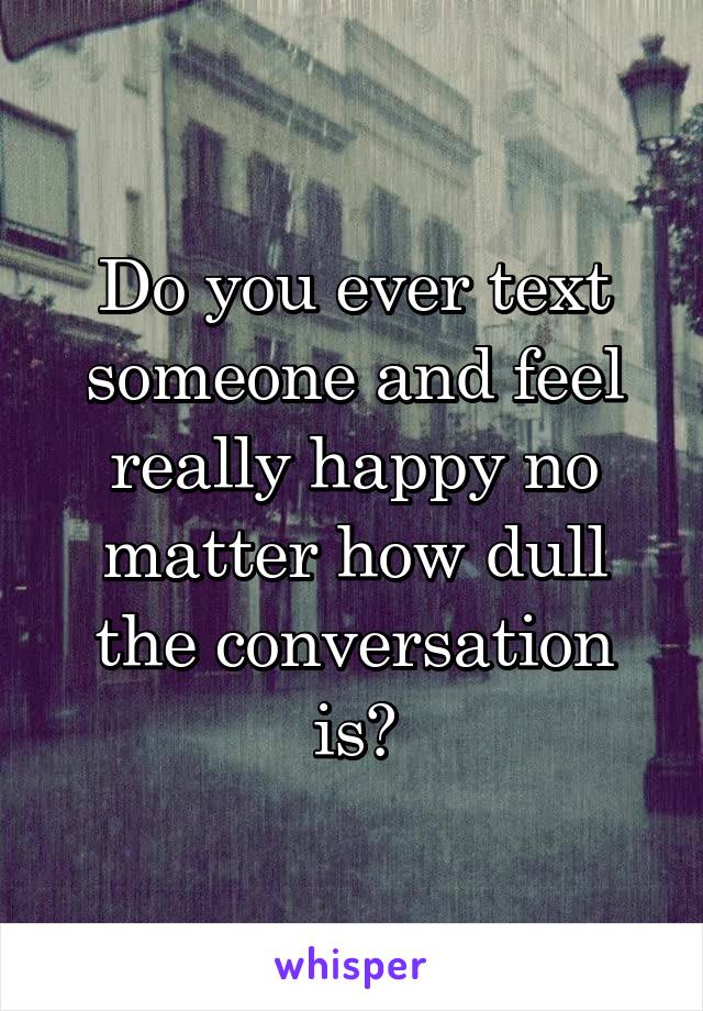 Do you ever text someone and feel really happy no matter how dull the conversation is?