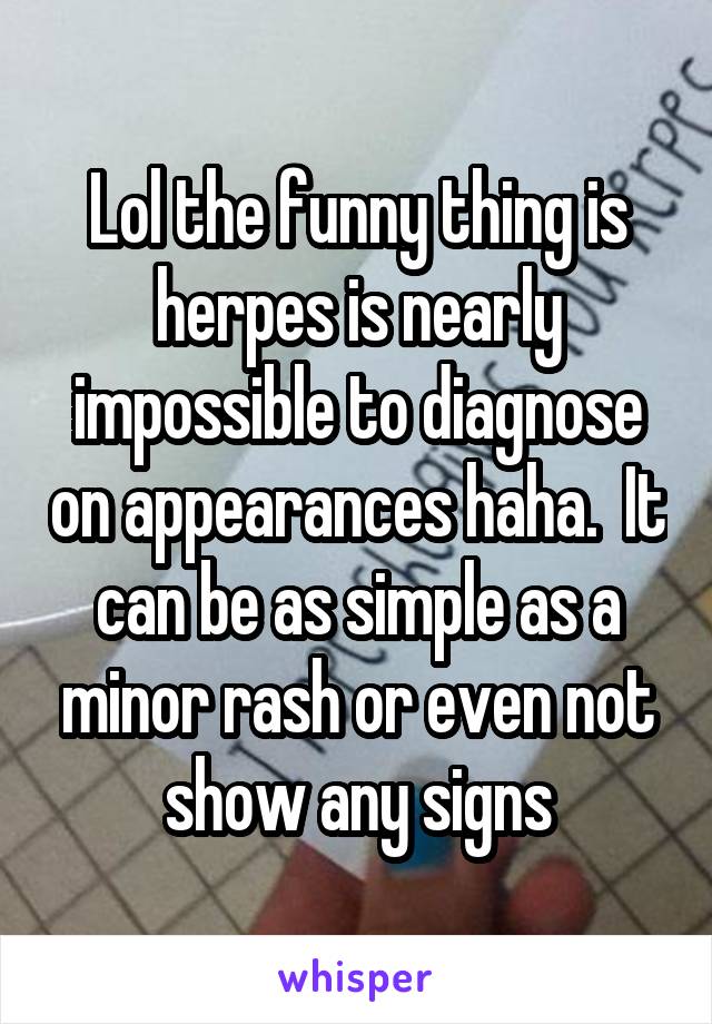 Lol the funny thing is herpes is nearly impossible to diagnose on appearances haha.  It can be as simple as a minor rash or even not show any signs