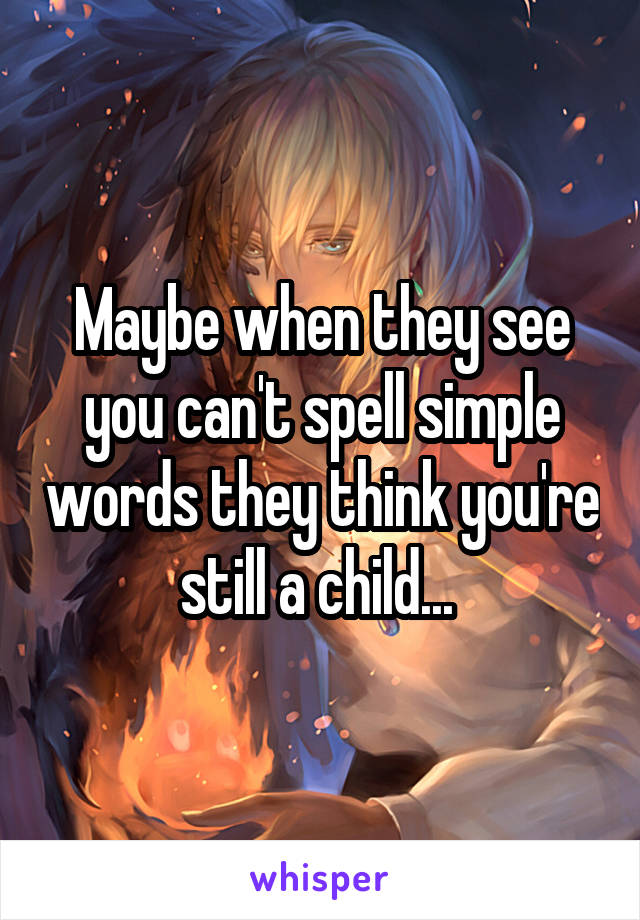 Maybe when they see you can't spell simple words they think you're still a child... 