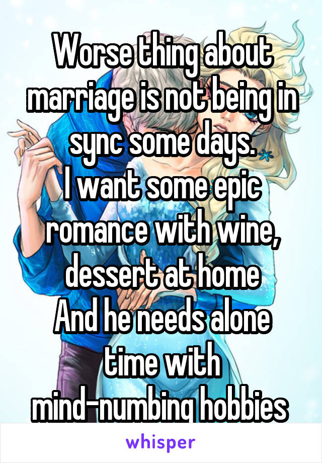 Worse thing about marriage is not being in sync some days.
I want some epic romance with wine, dessert at home
And he needs alone time with mind-numbing hobbies 