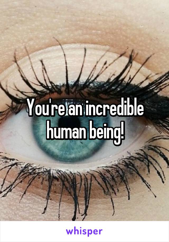 You're an incredible human being!