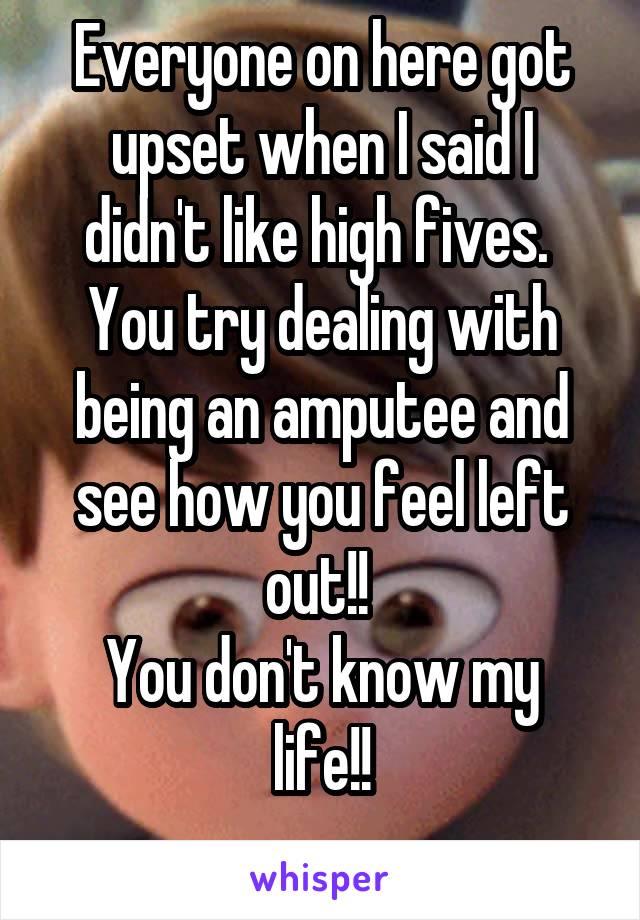 Everyone on here got upset when I said I didn't like high fives. 
You try dealing with being an amputee and see how you feel left out!! 
You don't know my life!!
