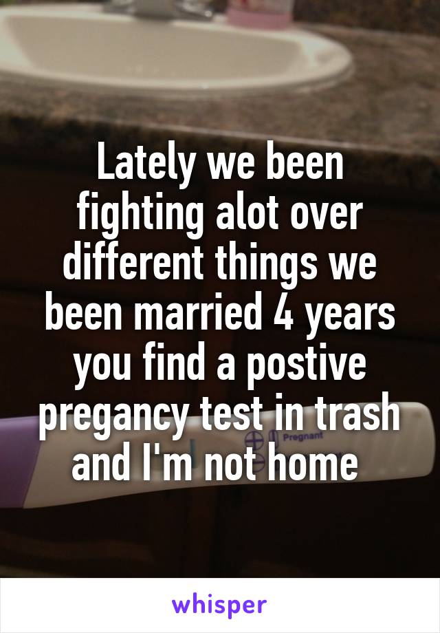Lately we been fighting alot over different things we been married 4 years you find a postive pregancy test in trash and I'm not home 