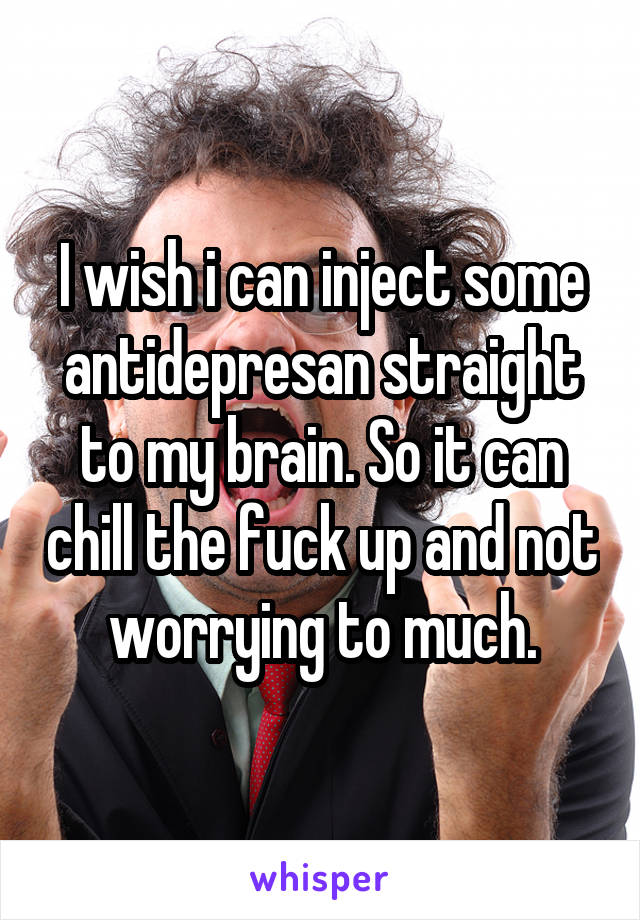 I wish i can inject some antidepresan straight to my brain. So it can chill the fuck up and not worrying to much.