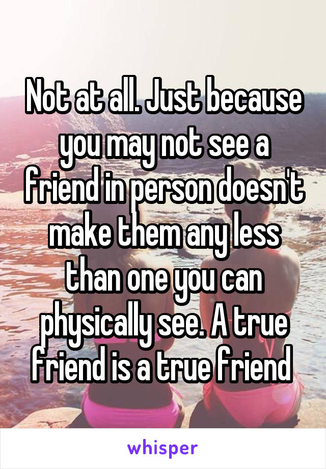 Not at all. Just because you may not see a friend in person doesn't make them any less than one you can physically see. A true friend is a true friend 