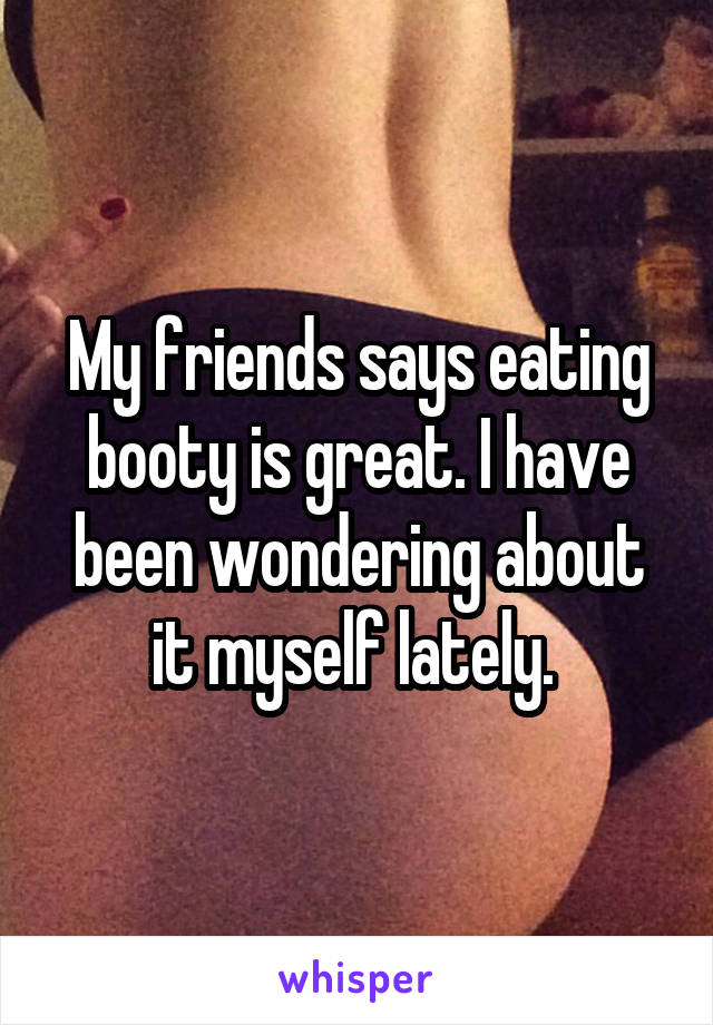 My friends says eating booty is great. I have been wondering about it myself lately. 