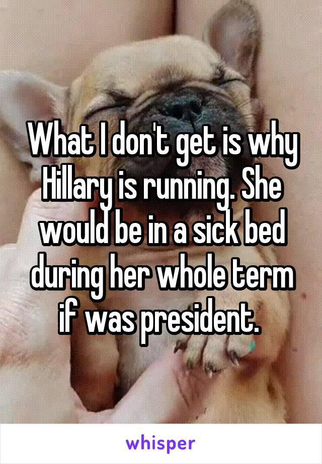 What I don't get is why Hillary is running. She would be in a sick bed during her whole term if was president. 