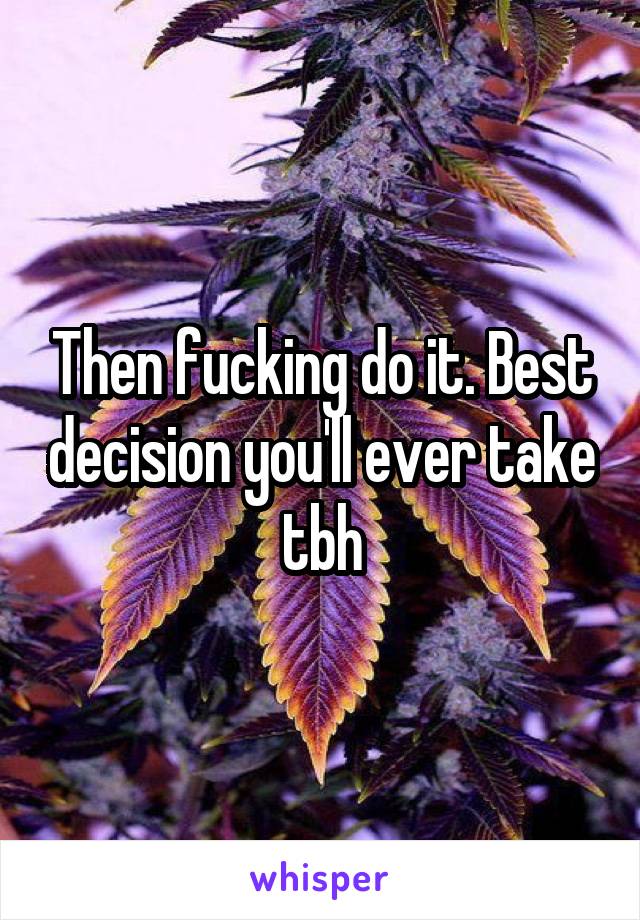 Then fucking do it. Best decision you'll ever take tbh