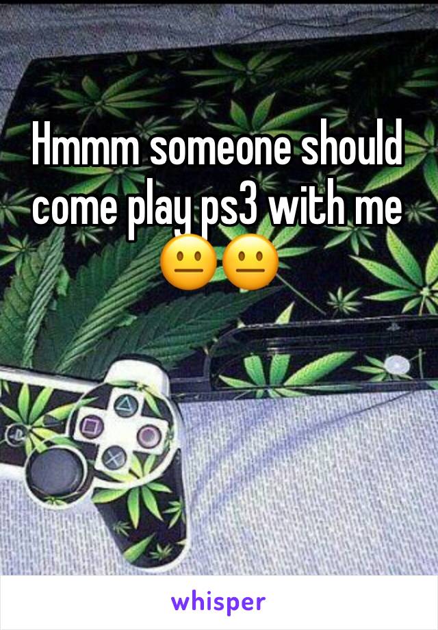 Hmmm someone should come play ps3 with me 😐😐