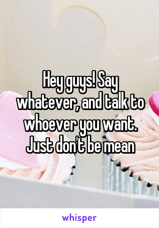 Hey guys! Say whatever, and talk to whoever you want.
Just don't be mean