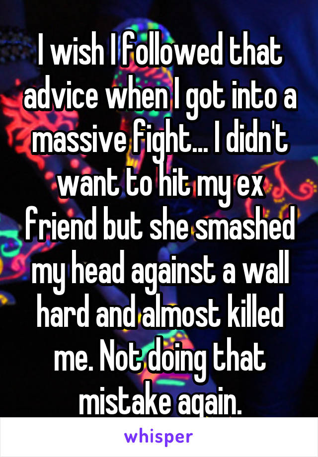 I wish I followed that advice when I got into a massive fight... I didn't want to hit my ex friend but she smashed my head against a wall hard and almost killed me. Not doing that mistake again.
