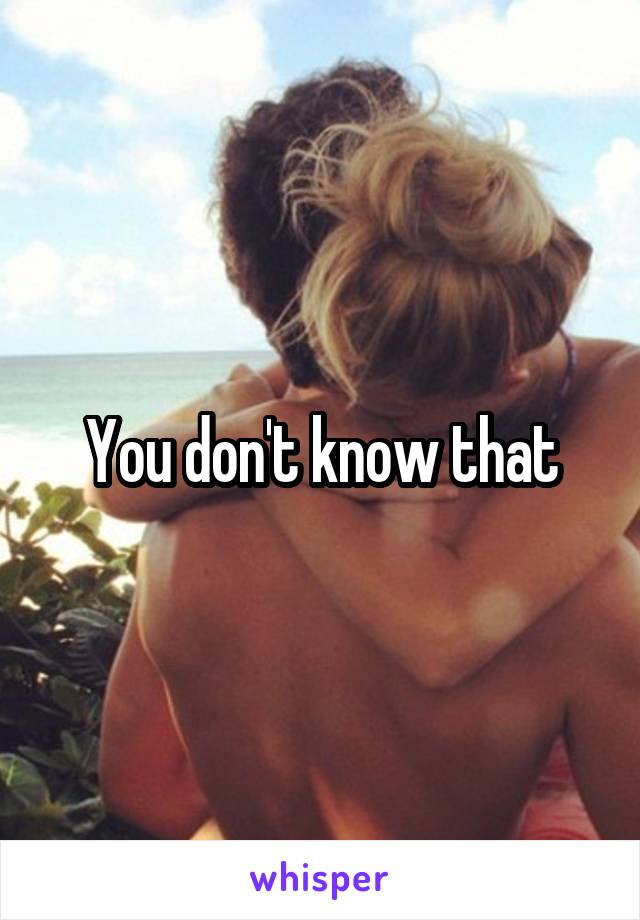 You don't know that
